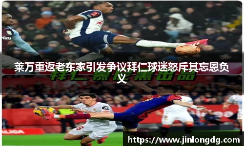 莱万重返老东家引发争议拜仁球迷怒斥其忘恩负义